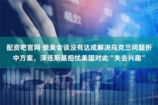 配资吧官网 俄美会谈没有达成解决乌克兰问题折中方案，泽连斯基担忧美国对此“失去兴趣”