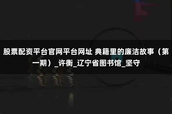 股票配资平台官网平台网址 典籍里的廉洁故事（第一期）_许衡_辽宁省图书馆_坚守