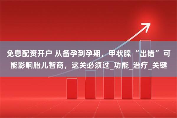 免息配资开户 从备孕到孕期，甲状腺 “出错” 可能影响胎儿智商，这关必须过_功能_治疗_关键