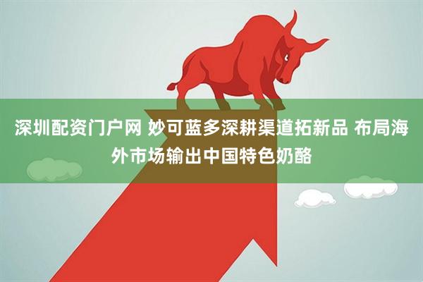 深圳配资门户网 妙可蓝多深耕渠道拓新品 布局海外市场输出中国特色奶酪