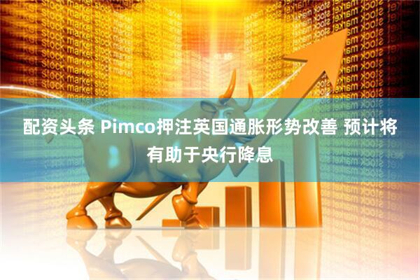 配资头条 Pimco押注英国通胀形势改善 预计将有助于央行降息