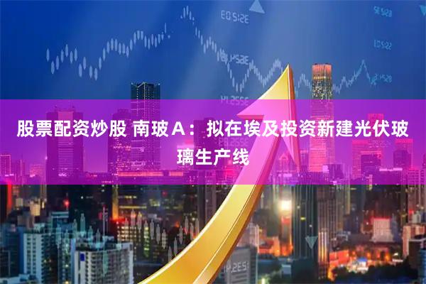 股票配资炒股 南玻Ａ：拟在埃及投资新建光伏玻璃生产线