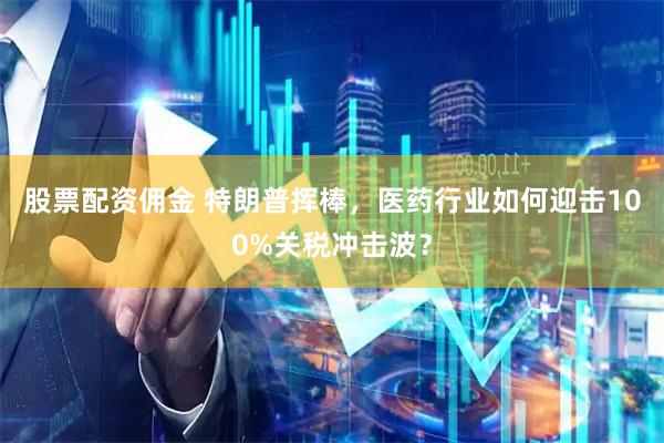 股票配资佣金 特朗普挥棒，医药行业如何迎击100%关税冲击波？