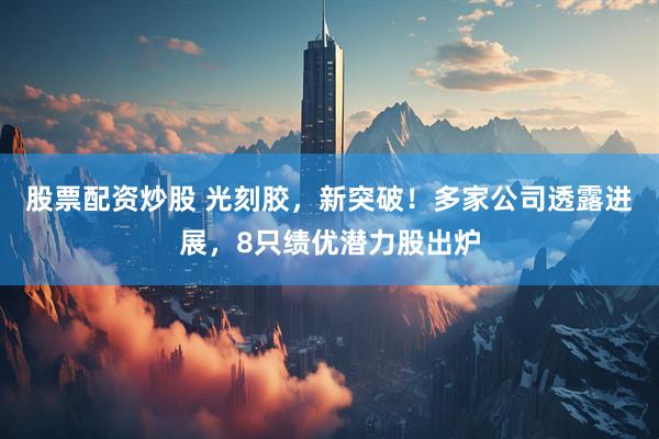股票配资炒股 光刻胶，新突破！多家公司透露进展，8只绩优潜力股出炉