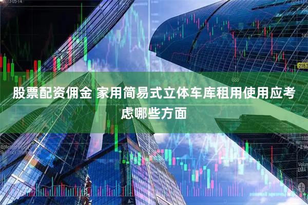 股票配资佣金 家用简易式立体车库租用使用应考虑哪些方面