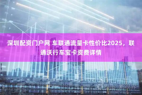 深圳配资门户网 车联通流量卡性价比2025，联通沃行车宝卡资费详情
