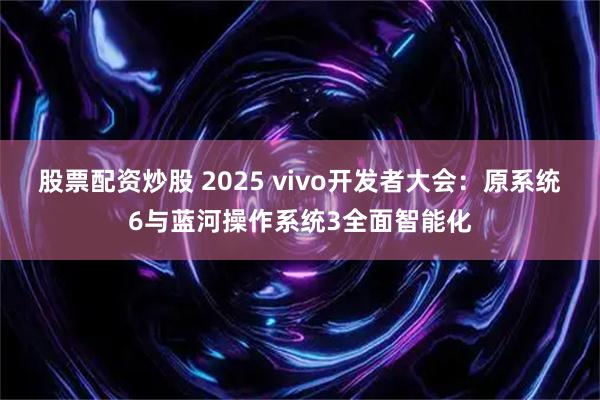 股票配资炒股 2025 vivo开发者大会：原系统6与蓝河操作系统3全面智能化