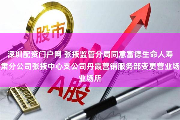 深圳配资门户网 张掖监管分局同意富德生命人寿甘肃分公司张掖中心支公司丹霞营销服务部变更营业场所