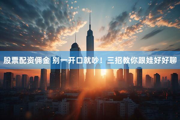 股票配资佣金 别一开口就吵！三招教你跟娃好好聊