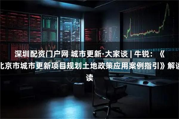 深圳配资门户网 城市更新·大家谈 | 牛锐：《北京市城市更新项目规划土地政策应用案例指引》解读
