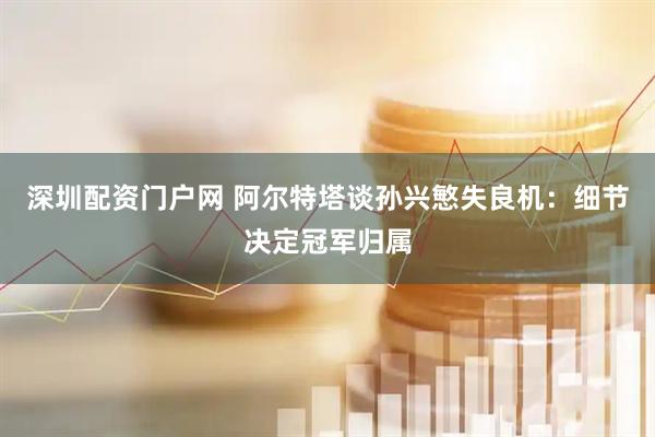 深圳配资门户网 阿尔特塔谈孙兴慜失良机：细节决定冠军归属