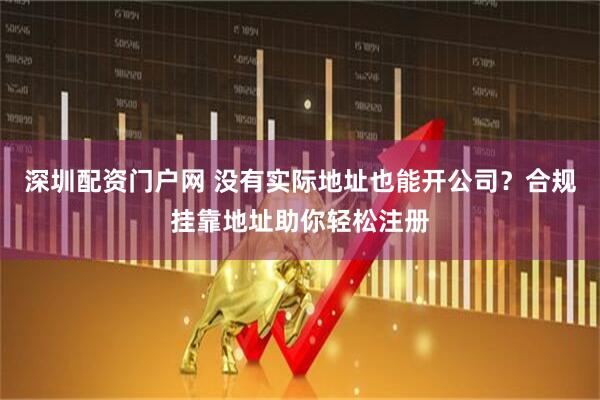 深圳配资门户网 没有实际地址也能开公司？合规挂靠地址助你轻松注册