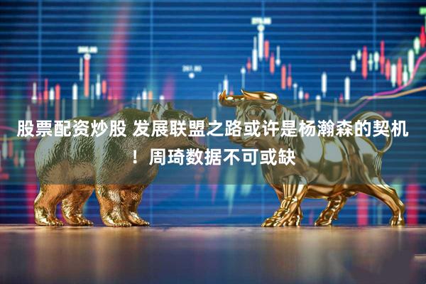 股票配资炒股 发展联盟之路或许是杨瀚森的契机！周琦数据不可或缺