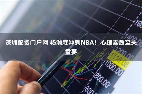 深圳配资门户网 杨瀚森冲刺NBA！心理素质至关重要