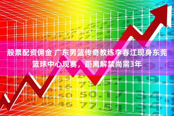 股票配资佣金 广东男篮传奇教练李春江现身东莞篮球中心观赛，距离解禁尚需3年
