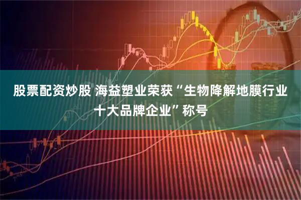股票配资炒股 海益塑业荣获“生物降解地膜行业十大品牌企业”称号