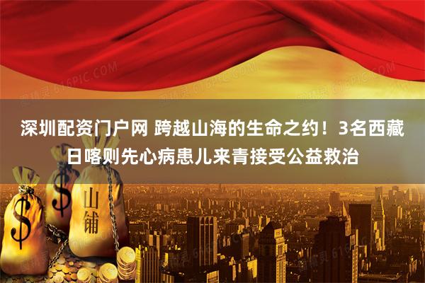 深圳配资门户网 跨越山海的生命之约！3名西藏日喀则先心病患儿来青接受公益救治