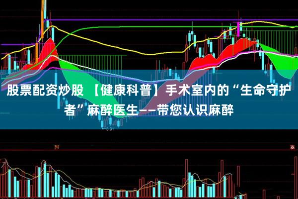 股票配资炒股 【健康科普】手术室内的“生命守护者”麻醉医生——带您认识麻醉