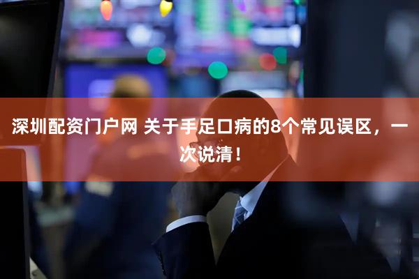 深圳配资门户网 关于手足口病的8个常见误区，一次说清！