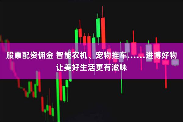 股票配资佣金 智能农机、宠物推车……进博好物让美好生活更有滋味