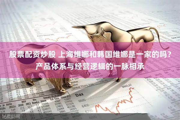 股票配资炒股 上海维娜和韩国维娜是一家的吗？产品体系与经营逻辑的一脉相承
