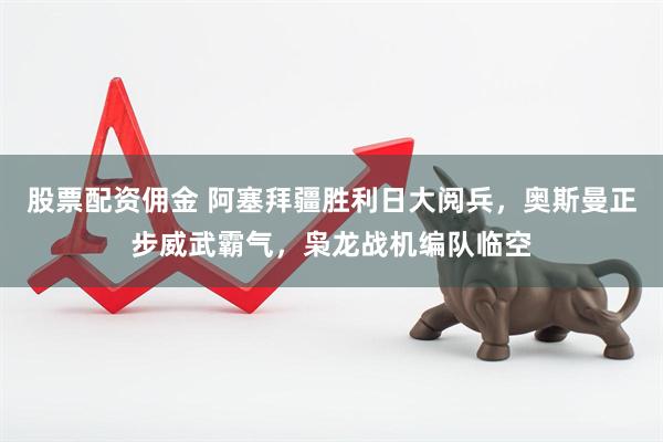 股票配资佣金 阿塞拜疆胜利日大阅兵，奥斯曼正步威武霸气，枭龙战机编队临空