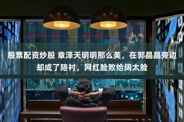股票配资炒股 章泽天明明那么美，在郭晶晶旁边却成了陪衬，网红脸败给阔太脸