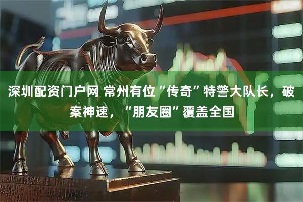 深圳配资门户网 常州有位“传奇”特警大队长，破案神速，“朋友圈”覆盖全国