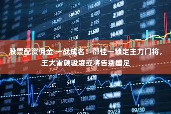 股票配资佣金 一战成名！邵佳一锁定主力门将，王大雷颜骏凌或将告别国足
