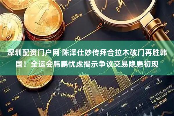 深圳配资门户网 陈泽仕妙传拜合拉木破门再胜韩国！全运会韩鹏忧虑揭示争议交易隐患初现