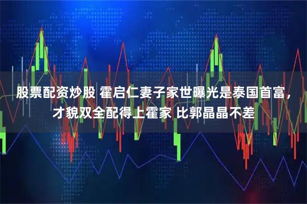 股票配资炒股 霍启仁妻子家世曝光是泰国首富，才貌双全配得上霍家 比郭晶晶不差