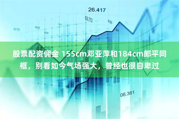 股票配资佣金 155cm邓亚萍和184cm郎平同框，别看如今气场强大，曾经也很自卑过