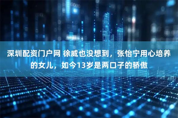 深圳配资门户网 徐威也没想到，张怡宁用心培养的女儿，如今13岁是两口子的骄傲