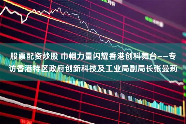 股票配资炒股 巾帼力量闪耀香港创科舞台——专访香港特区政府创新科技及工业局副局长张曼莉