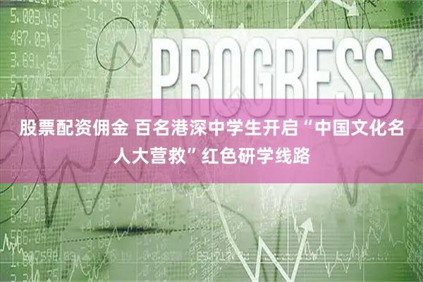 股票配资佣金 百名港深中学生开启“中国文化名人大营救”红色研学线路