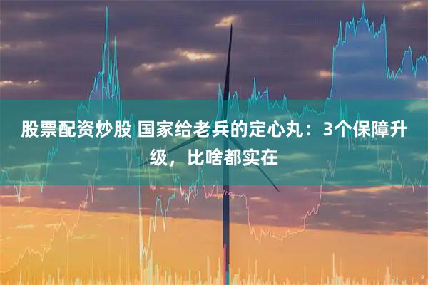 股票配资炒股 国家给老兵的定心丸：3个保障升级，比啥都实在