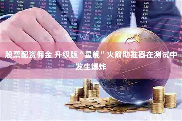 股票配资佣金 升级版“星舰”火箭助推器在测试中发生爆炸