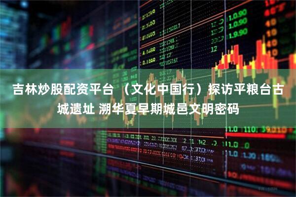 吉林炒股配资平台 （文化中国行）探访平粮台古城遗址 溯华夏早期城邑文明密码