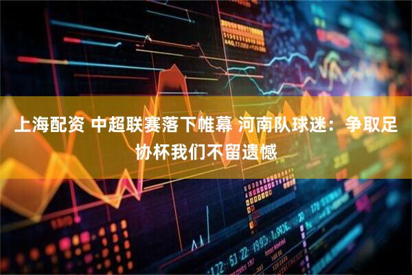 上海配资 中超联赛落下帷幕 河南队球迷：争取足协杯我们不留遗憾