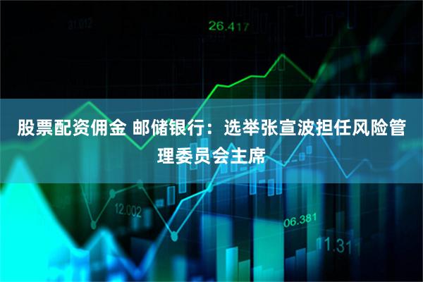 股票配资佣金 邮储银行：选举张宣波担任风险管理委员会主席