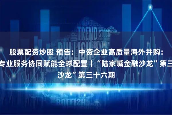 股票配资炒股 预告：中资企业高质量海外并购：金融与专业服务协同赋能全球配置丨“陆家嘴金融沙龙”第三十六期