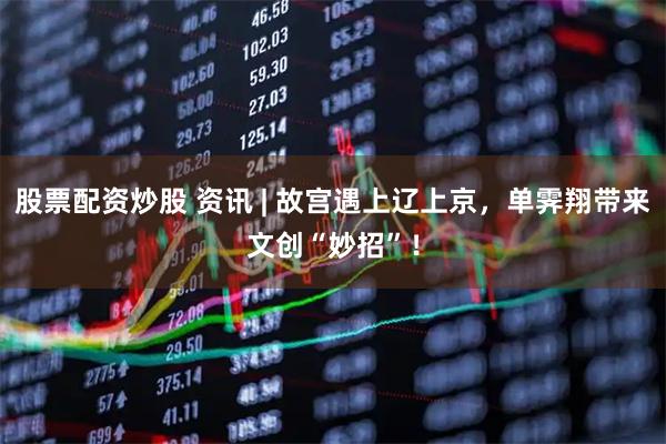 股票配资炒股 资讯 | 故宫遇上辽上京，单霁翔带来文创“妙招”！