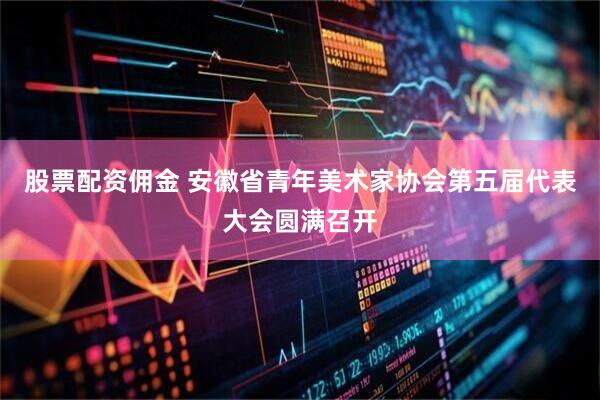 股票配资佣金 安徽省青年美术家协会第五届代表大会圆满召开