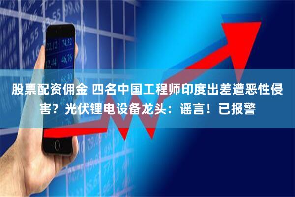 股票配资佣金 四名中国工程师印度出差遭恶性侵害？光伏锂电设备龙头：谣言！已报警