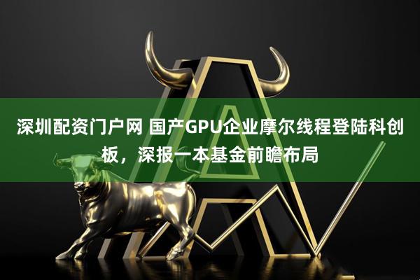 深圳配资门户网 国产GPU企业摩尔线程登陆科创板，深报一本基金前瞻布局