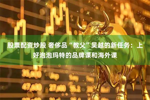 股票配资炒股 奢侈品“教父”吴越的新任务：上好泡泡玛特的品牌课和海外课