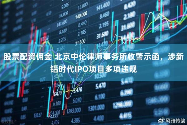 股票配资佣金 北京中伦律师事务所收警示函，涉新铝时代IPO项目多项违规