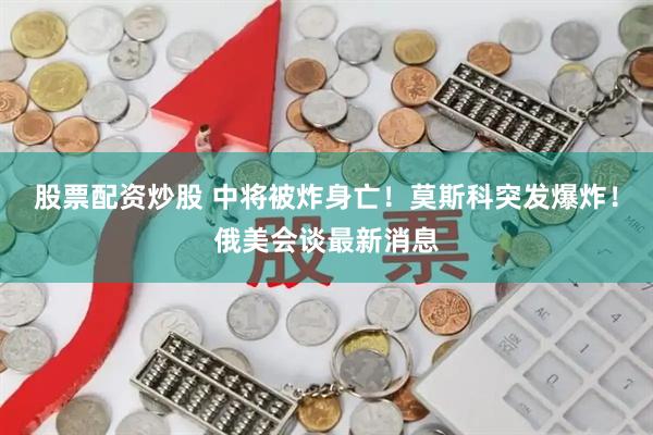 股票配资炒股 中将被炸身亡！莫斯科突发爆炸！俄美会谈最新消息