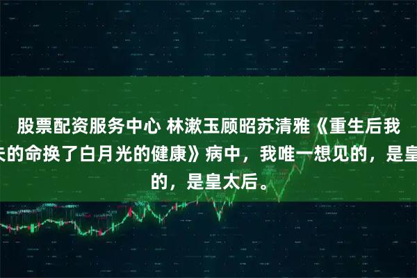 股票配资服务中心 林漱玉顾昭苏清雅《重生后我用前夫的命换了白月光的健康》病中，我唯一想见的，是皇太后。