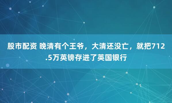 股市配资 晚清有个王爷，大清还没亡，就把712.5万英镑存进了英国银行